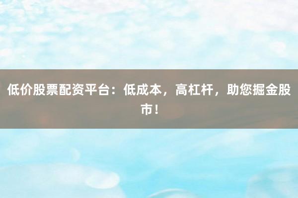 低价股票配资平台：低成本，高杠杆，助您掘金股市！