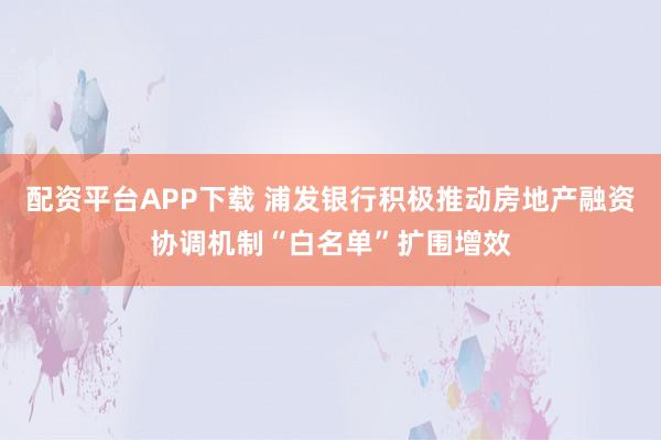 配资平台APP下载 浦发银行积极推动房地产融资协调机制“白名单”扩围增效