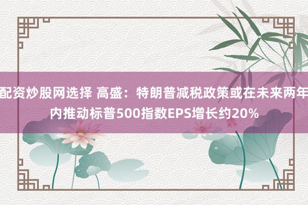 配资炒股网选择 高盛：特朗普减税政策或在未来两年内推动标普500指数EPS增长约20%