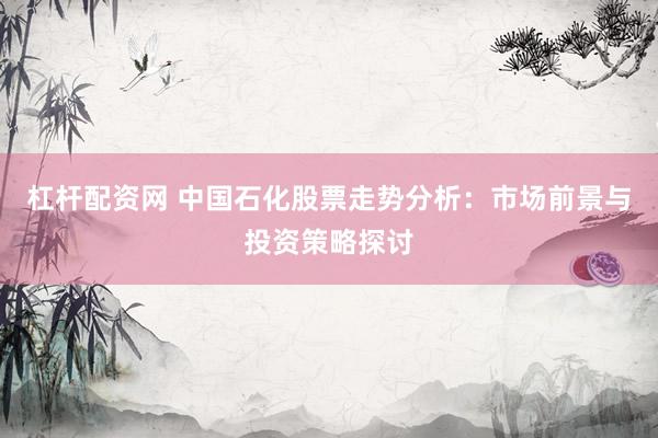 杠杆配资网 中国石化股票走势分析：市场前景与投资策略探讨