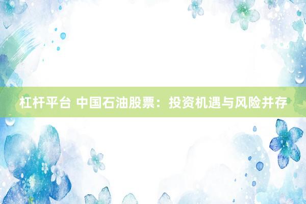 杠杆平台 中国石油股票：投资机遇与风险并存