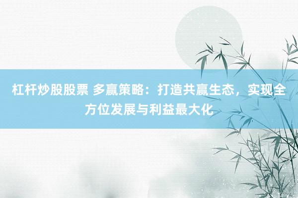 杠杆炒股股票 多赢策略：打造共赢生态，实现全方位发展与利益最大化