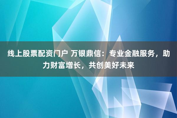 线上股票配资门户 万银鼎信：专业金融服务，助力财富增长，共创美好未来
