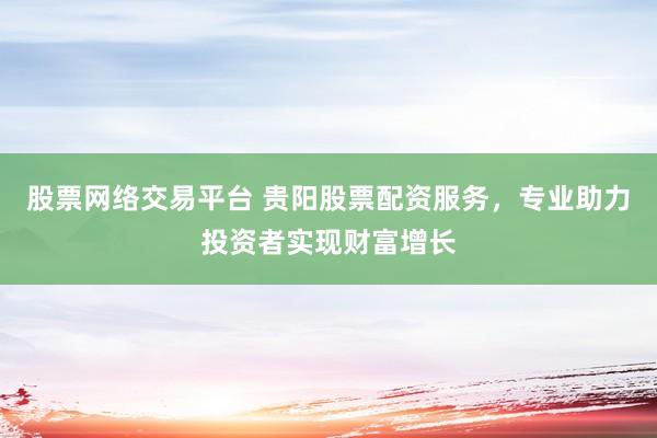 股票网络交易平台 贵阳股票配资服务，专业助力投资者实现财富增长