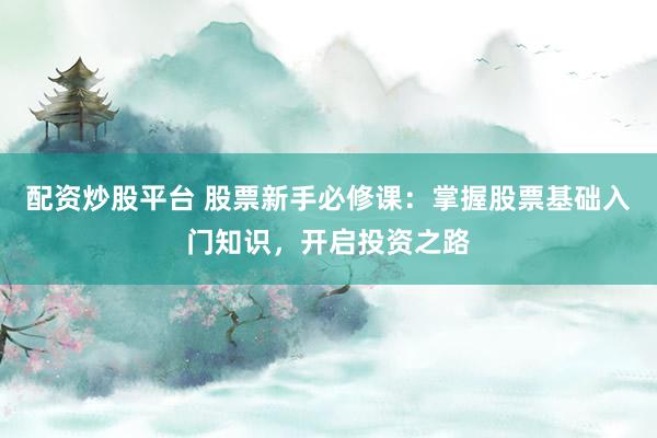 配资炒股平台 股票新手必修课：掌握股票基础入门知识，开启投资之路