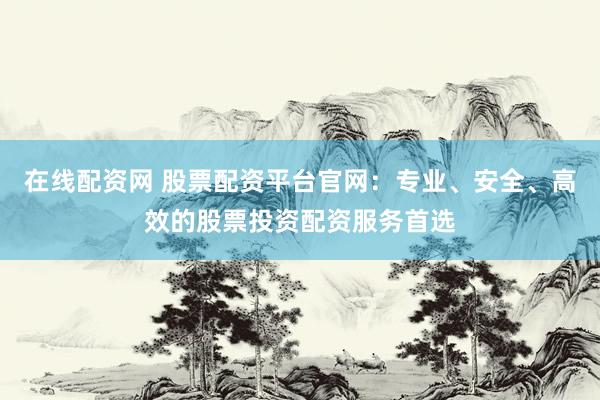 在线配资网 股票配资平台官网：专业、安全、高效的股票投资配资服务首选