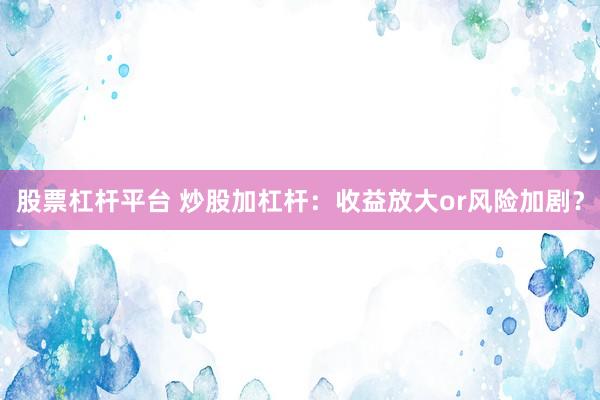 股票杠杆平台 炒股加杠杆：收益放大or风险加剧？