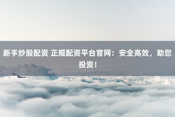 新手炒股配资 正规配资平台官网：安全高效，助您投资！