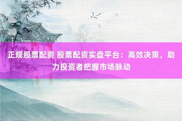 正规股票配资 股票配资实盘平台：高效决策，助力投资者把握市场脉动