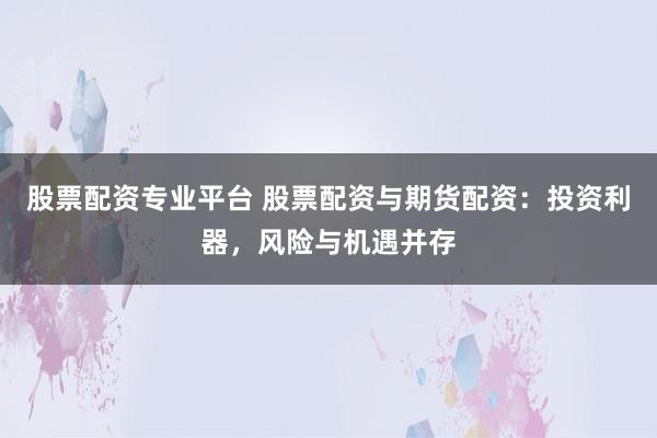 股票配资专业平台 股票配资与期货配资：投资利器，风险与机遇并存