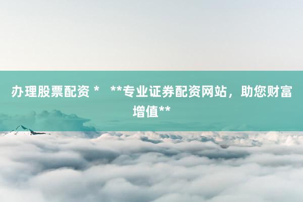 办理股票配资 *   **专业证券配资网站，助您财富增值**
