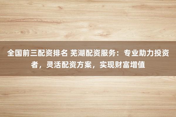 全国前三配资排名 芜湖配资服务：专业助力投资者，灵活配资方案，实现财富增值