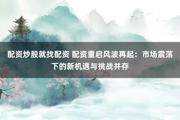 配资炒股就找配资 配资重启风波再起：市场震荡下的新机遇与挑战并存