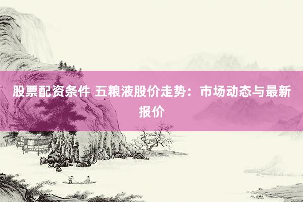 股票配资条件 五粮液股价走势：市场动态与最新报价