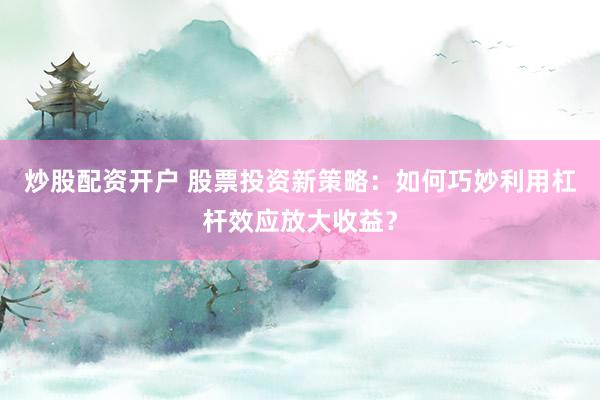 炒股配资开户 股票投资新策略：如何巧妙利用杠杆效应放大收益？