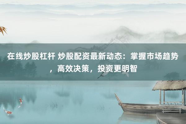 在线炒股杠杆 炒股配资最新动态：掌握市场趋势，高效决策，投资更明智