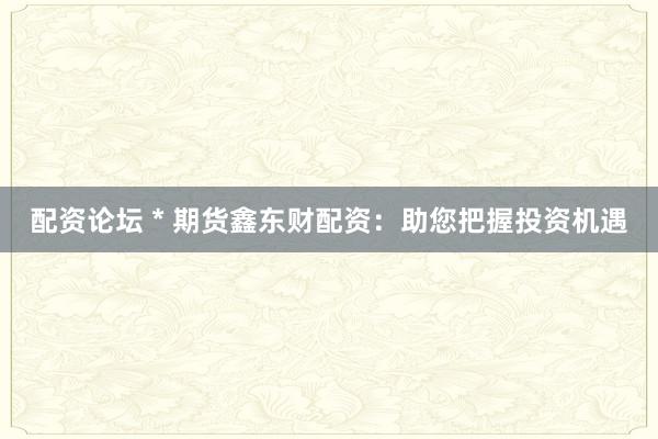 配资论坛 * 期货鑫东财配资：助您把握投资机遇