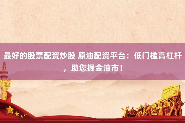 最好的股票配资炒股 原油配资平台：低门槛高杠杆，助您掘金油市！