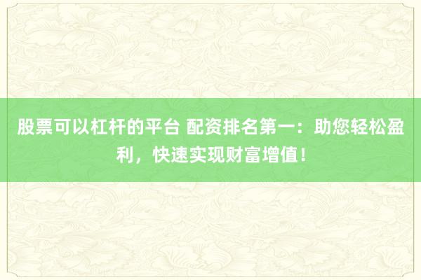 股票可以杠杆的平台 配资排名第一：助您轻松盈利，快速实现财富增值！