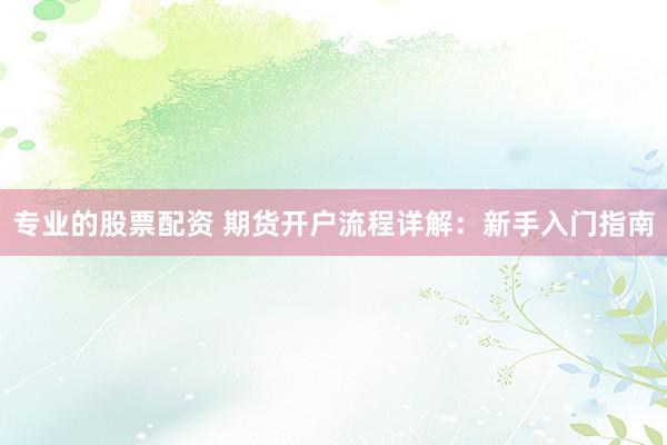 专业的股票配资 期货开户流程详解：新手入门指南