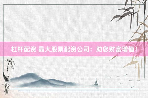 杠杆配资 最大股票配资公司：助您财富增值！