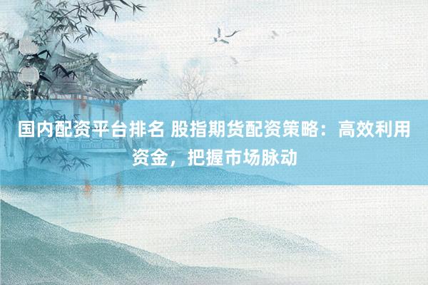 国内配资平台排名 股指期货配资策略：高效利用资金，把握市场脉动