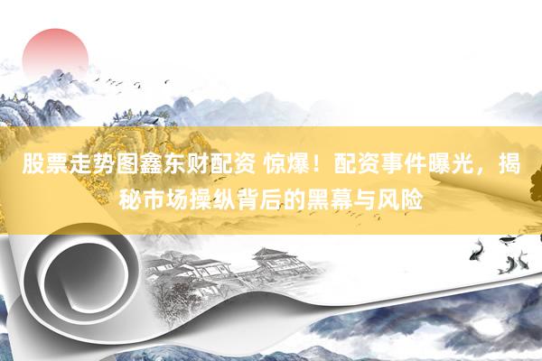 股票走势图鑫东财配资 惊爆！配资事件曝光，揭秘市场操纵背后的黑幕与风险