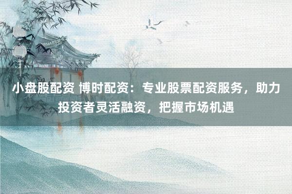 小盘股配资 博时配资：专业股票配资服务，助力投资者灵活融资，把握市场机遇