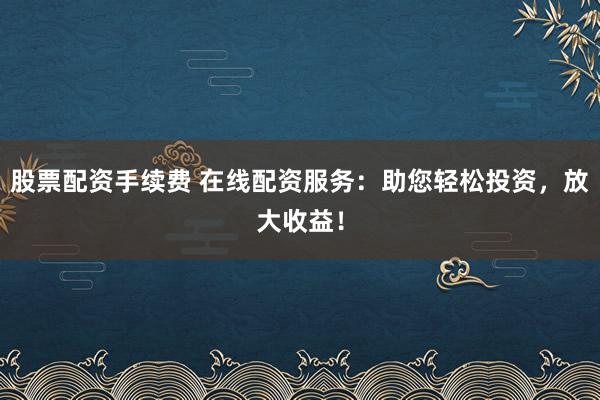 股票配资手续费 在线配资服务：助您轻松投资，放大收益！