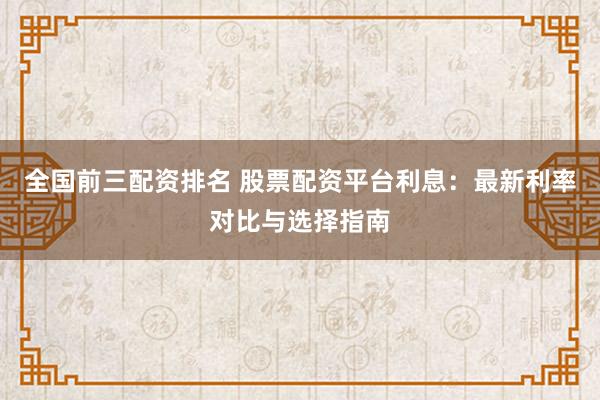 全国前三配资排名 股票配资平台利息：最新利率对比与选择指南