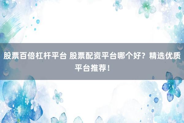 股票百倍杠杆平台 股票配资平台哪个好？精选优质平台推荐！