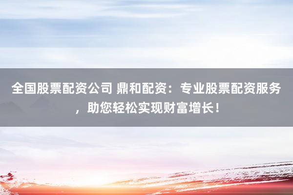 全国股票配资公司 鼎和配资：专业股票配资服务，助您轻松实现财富增长！