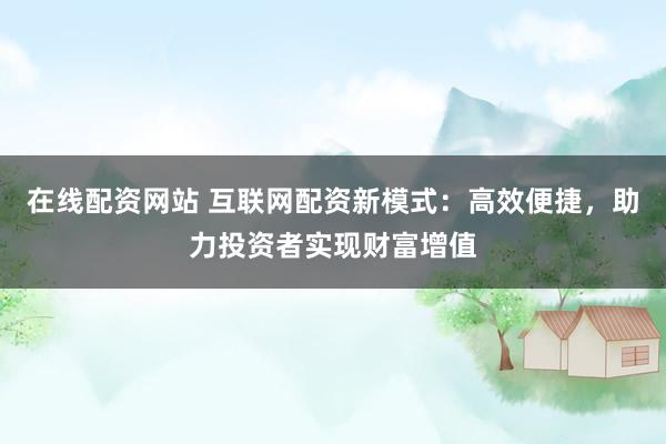 在线配资网站 互联网配资新模式：高效便捷，助力投资者实现财富增值