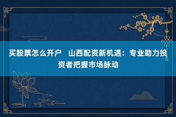 买股票怎么开户   山西配资新机遇：专业助力投资者把握市场脉动