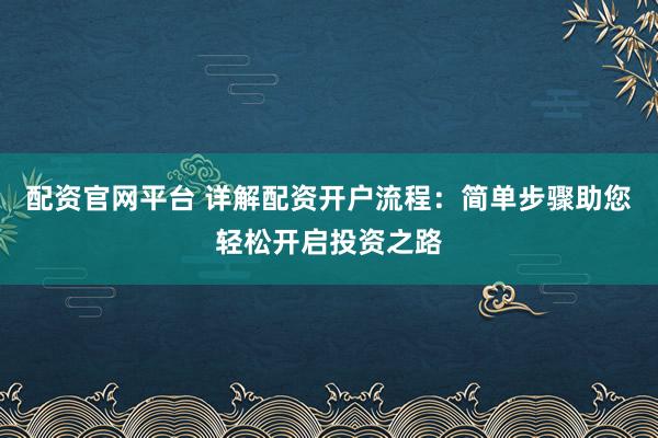 配资官网平台 详解配资开户流程：简单步骤助您轻松开启投资之路