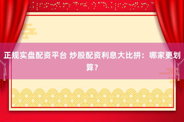 正规实盘配资平台 炒股配资利息大比拼：哪家更划算？
