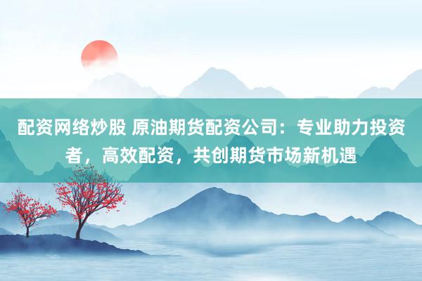 配资网络炒股 原油期货配资公司：专业助力投资者，高效配资，共创期货市场新机遇