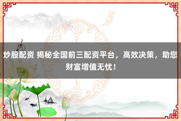 炒股配资 揭秘全国前三配资平台，高效决策，助您财富增值无忧！