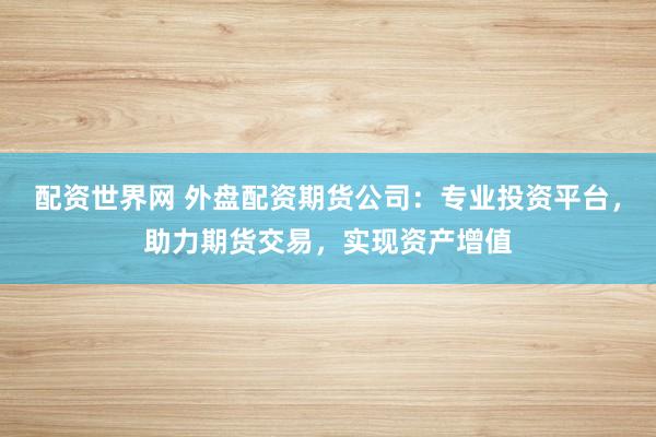 配资世界网 外盘配资期货公司：专业投资平台，助力期货交易，实现资产增值