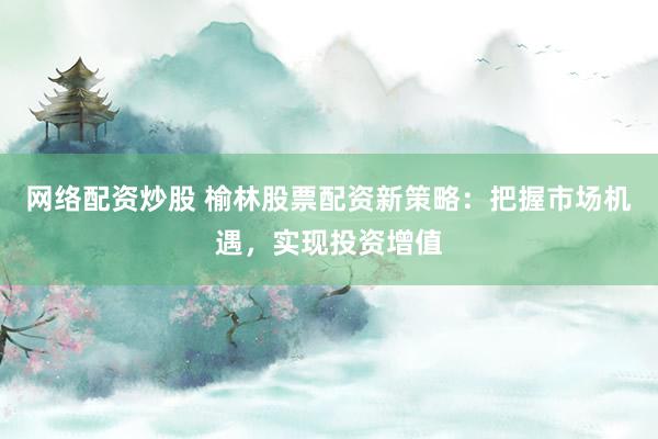 网络配资炒股 榆林股票配资新策略：把握市场机遇，实现投资增值