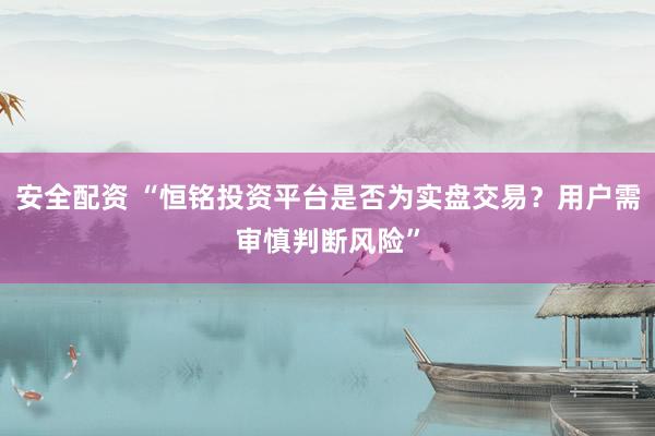 安全配资 “恒铭投资平台是否为实盘交易？用户需审慎判断风险”