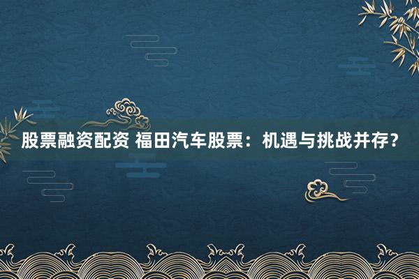 股票融资配资 福田汽车股票：机遇与挑战并存？