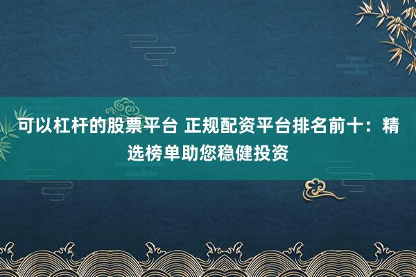 可以杠杆的股票平台 正规配资平台排名前十：精选榜单助您稳健投资