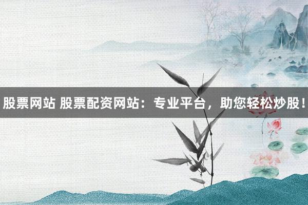 股票网站 股票配资网站：专业平台，助您轻松炒股！