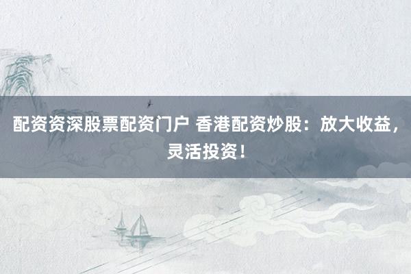 配资资深股票配资门户 香港配资炒股：放大收益，灵活投资！