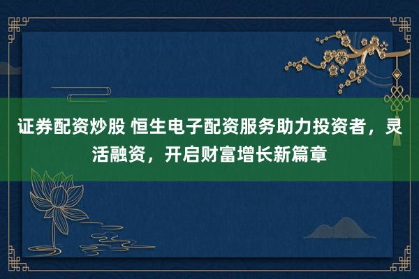 证券配资炒股 恒生电子配资服务助力投资者，灵活融资，开启财富增长新篇章