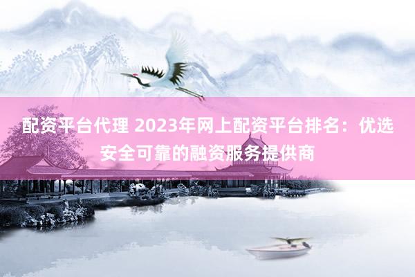 配资平台代理 2023年网上配资平台排名：优选安全可靠的融资服务提供商