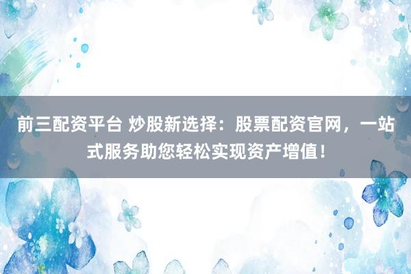 前三配资平台 炒股新选择：股票配资官网，一站式服务助您轻松实现资产增值！