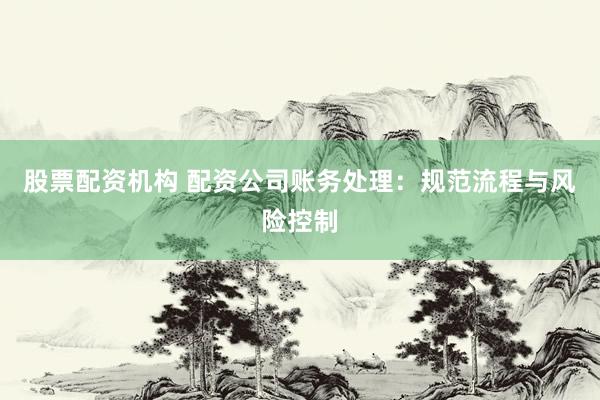 股票配资机构 配资公司账务处理：规范流程与风险控制