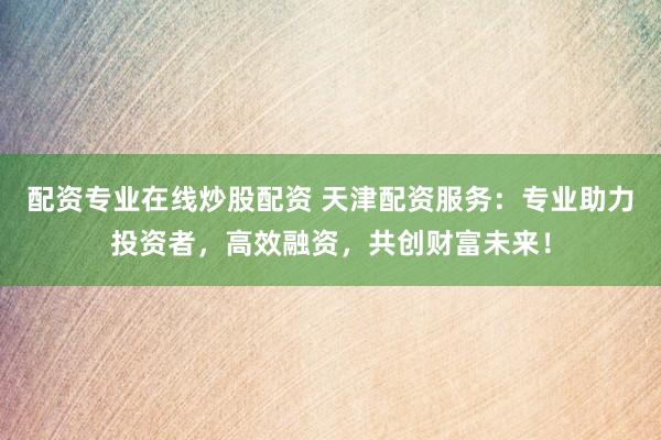 配资专业在线炒股配资 天津配资服务：专业助力投资者，高效融资，共创财富未来！